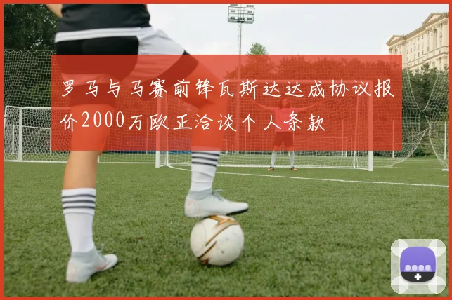 罗马与马赛前锋瓦斯达达成协议报价2000万欧正洽谈个人条款
