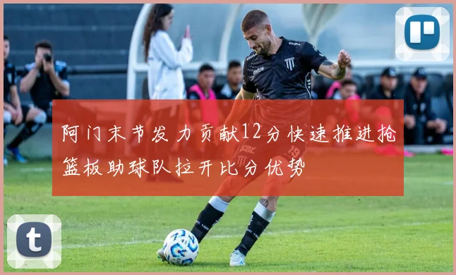 阿门末节发力贡献12分快速推进抢篮板助球队拉开比分优势
