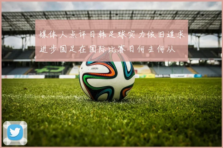 媒体人点评日韩足球实力依旧追求进步国足在国际比赛日何去何从
