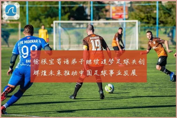 徐根宝寄语弟子继续追梦足球共创辉煌未来推动中国足球事业发展