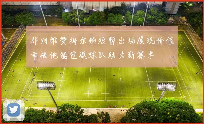 邓利维赞梅尔顿短暂出场展现价值幸福他能重返球队助力新赛季