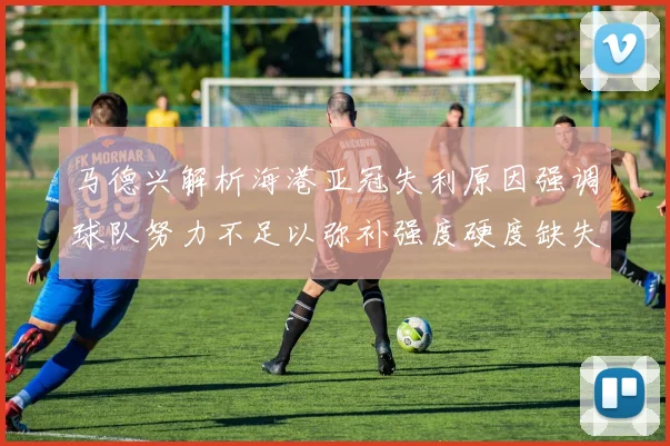 马德兴解析海港亚冠失利原因强调球队努力不足以弥补强度硬度缺失