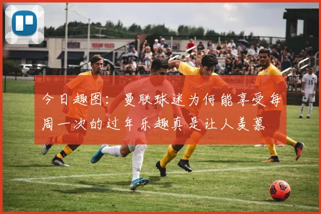 今日趣图：曼联球迷为何能享受每周一次的过年乐趣真是让人羡慕