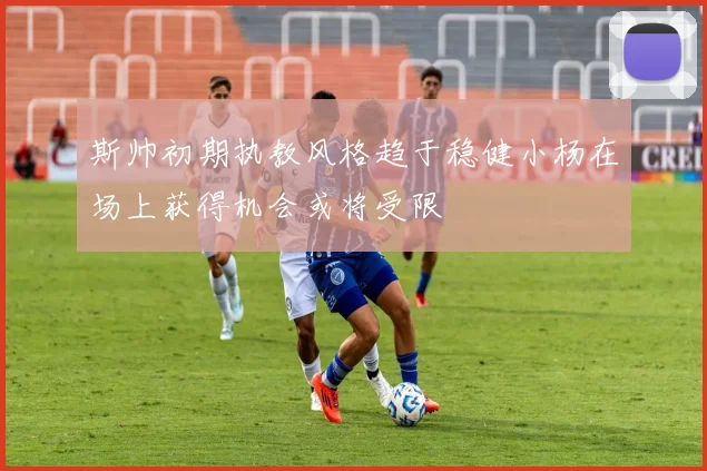 斯帅初期执教风格趋于稳健小杨在场上获得机会或将受限