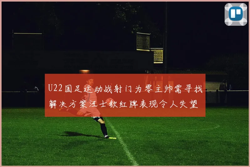 U22国足运动战射门为零主帅需寻找解决方案汪士钦红牌表现令人失望