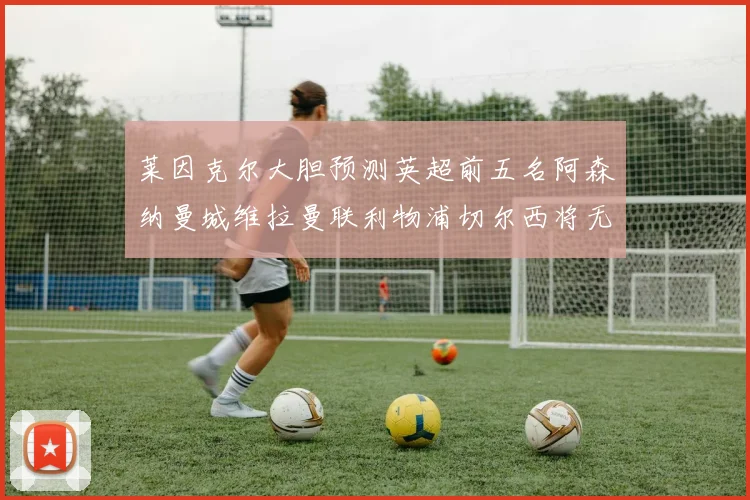 莱因克尔大胆预测英超前五名阿森纳曼城维拉曼联利物浦切尔西将无缘欧战