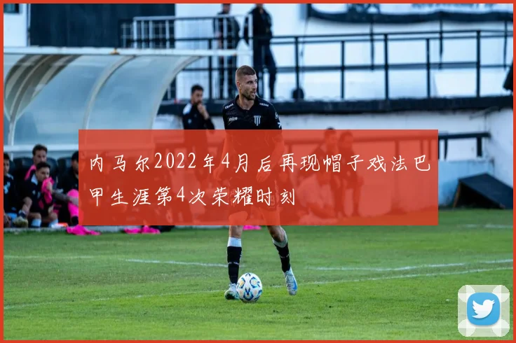 内马尔2022年4月后再现帽子戏法巴甲生涯第4次荣耀时刻