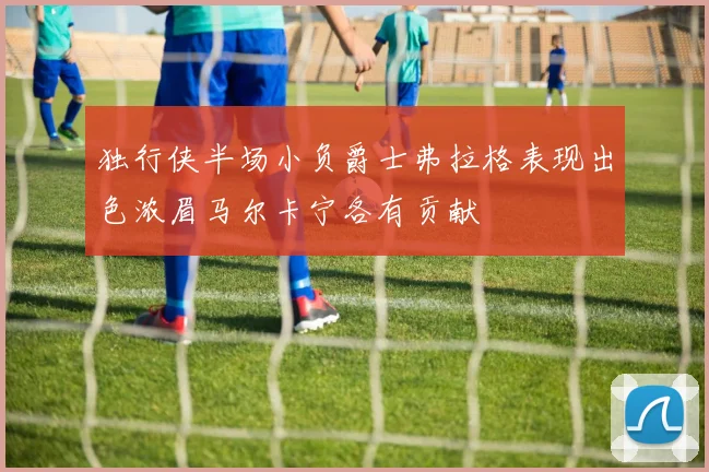 独行侠半场小负爵士弗拉格表现出色浓眉马尔卡宁各有贡献