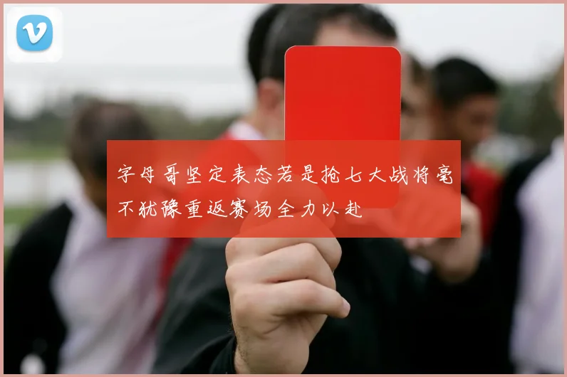 字母哥坚定表态若是抢七大战将毫不犹豫重返赛场全力以赴