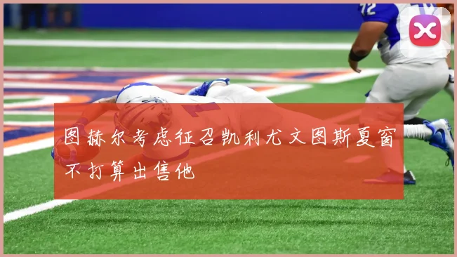 图赫尔考虑征召凯利尤文图斯夏窗不打算出售他