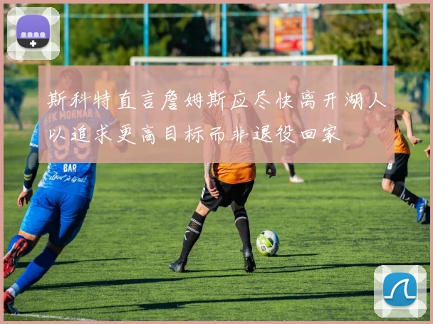 斯科特直言詹姆斯应尽快离开湖人以追求更高目标而非退役回家