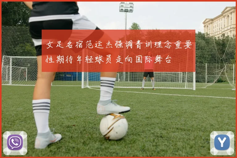 女足名宿范运杰强调青训理念重要性期待年轻球员走向国际舞台