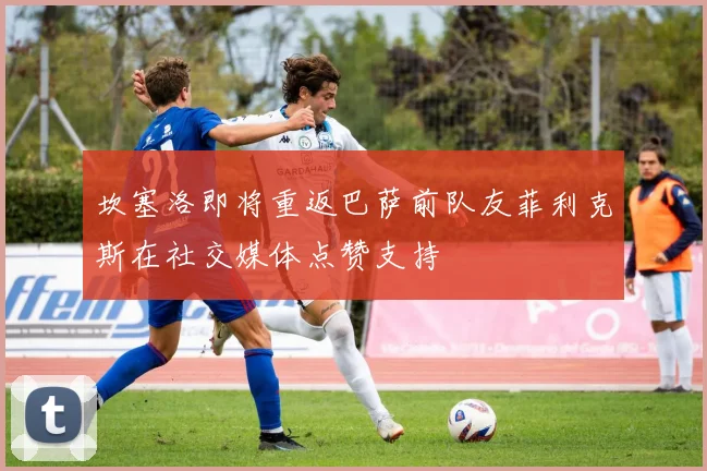 坎塞洛即将重返巴萨前队友菲利克斯在社交媒体点赞支持