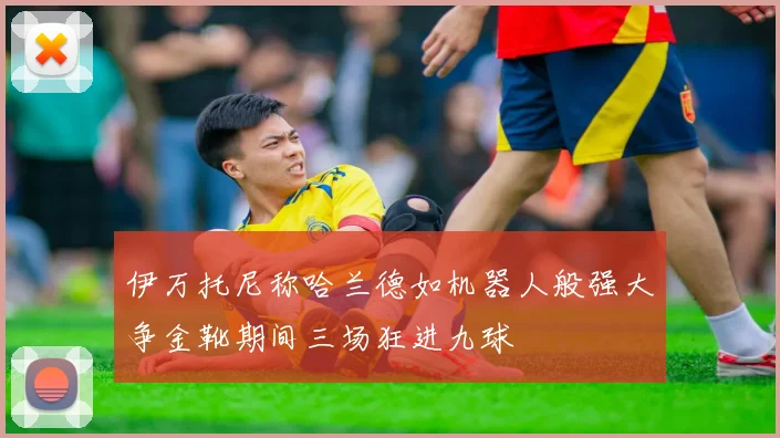 伊万托尼称哈兰德如机器人般强大争金靴期间三场狂进九球