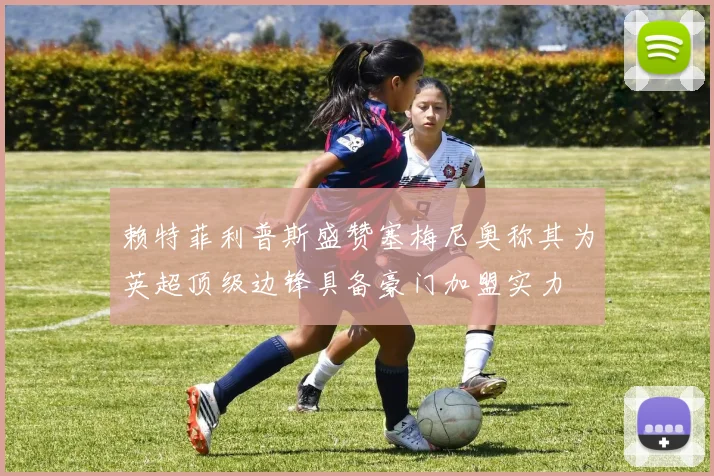 赖特菲利普斯盛赞塞梅尼奥称其为英超顶级边锋具备豪门加盟实力