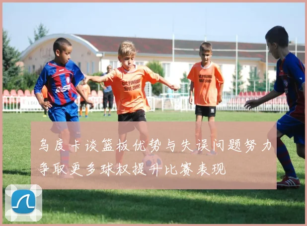 乌度卡谈篮板优势与失误问题努力争取更多球权提升比赛表现