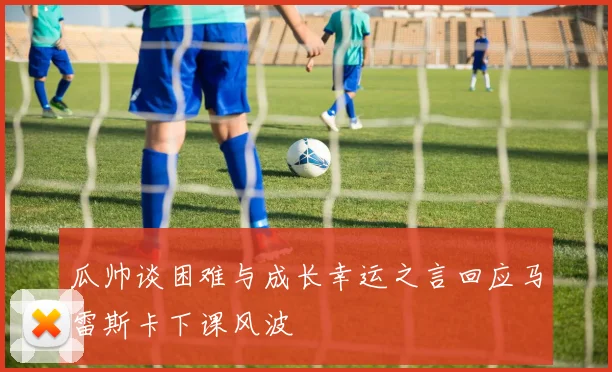 瓜帅谈困难与成长幸运之言回应马雷斯卡下课风波