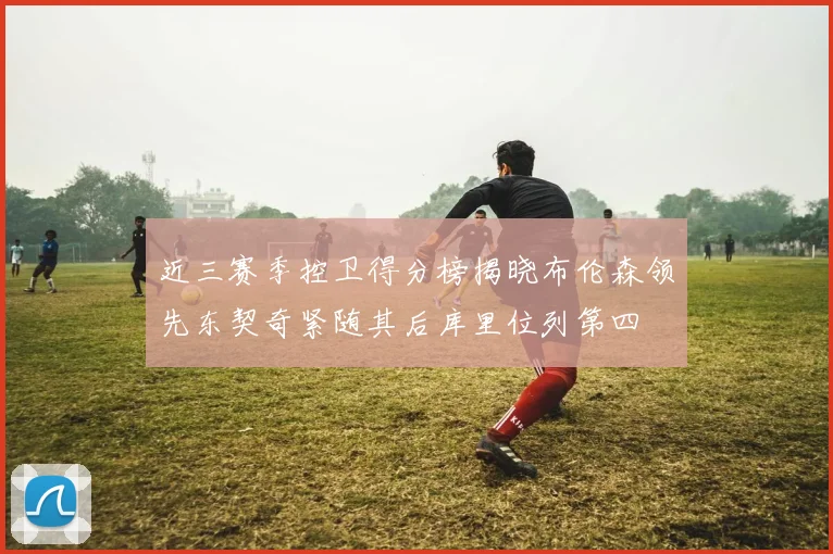 近三赛季控卫得分榜揭晓布伦森领先东契奇紧随其后库里位列第四