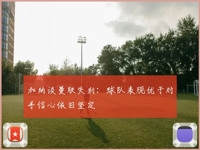 加纳谈曼联失利：球队表现优于对手信心依旧坚定