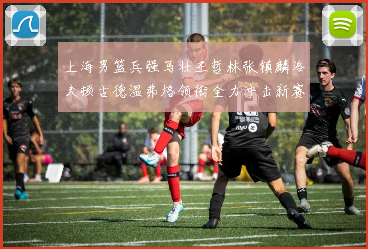 上海男篮兵强马壮王哲林张镇麟洛夫顿古德温弗格领衔全力冲击新赛季