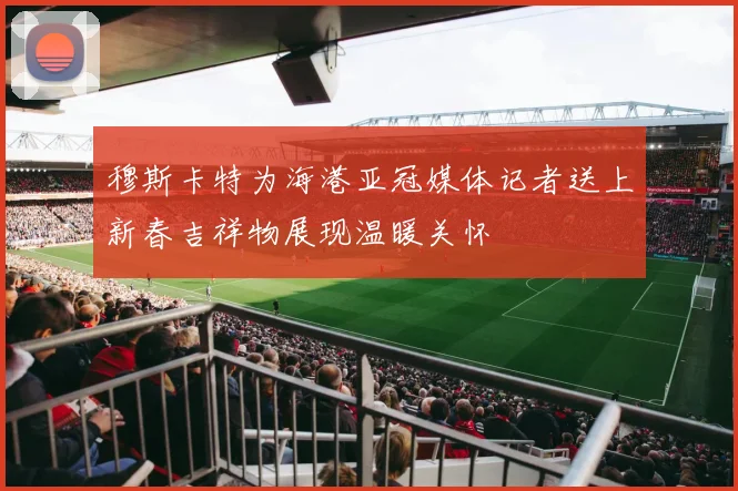 穆斯卡特为海港亚冠媒体记者送上新春吉祥物展现温暖关怀