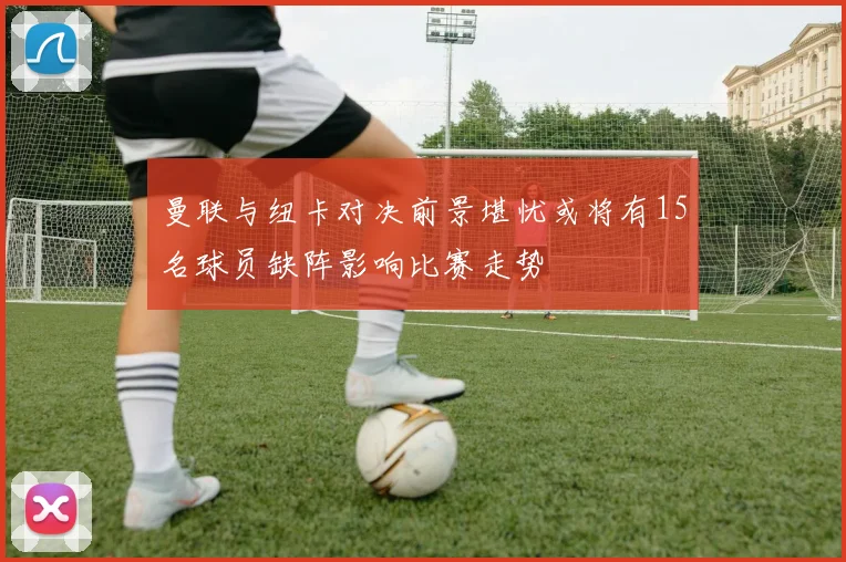 曼联与纽卡对决前景堪忧或将有15名球员缺阵影响比赛走势