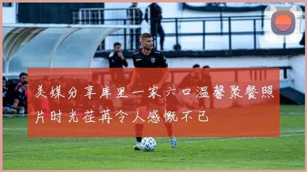 美媒分享库里一家六口温馨聚餐照片时光荏苒令人感慨不已