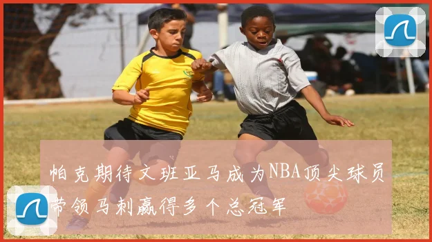 帕克期待文班亚马成为NBA顶尖球员带领马刺赢得多个总冠军
