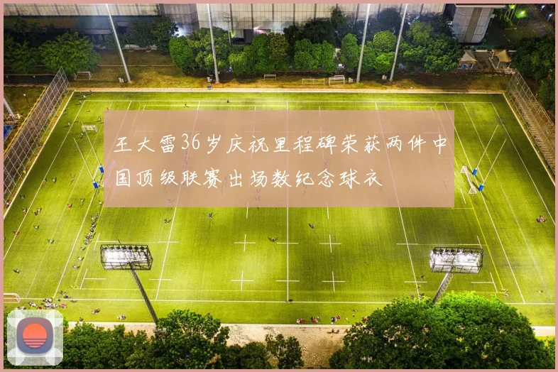 王大雷36岁庆祝里程碑荣获两件中国顶级联赛出场数纪念球衣