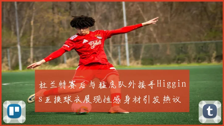 杜兰特赛后与猛虎队外接手Higgins互换球衣展现性感身材引发热议