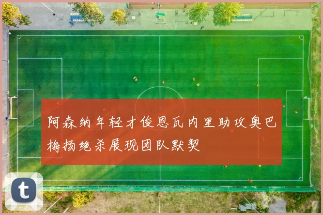 阿森纳年轻才俊恩瓦内里助攻奥巴梅扬绝杀展现团队默契