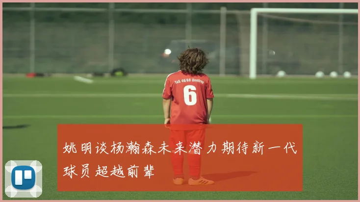 姚明谈杨瀚森未来潜力期待新一代球员超越前辈