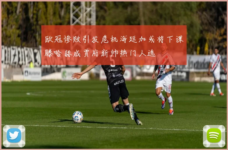 欧冠惨败引发危机海廷加或将下课滕哈赫成贾府新帅热门人选